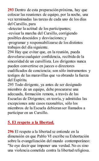 293 Dentro de esta preparación próxima, hay que
colocar las reuniones de equipo, por la noche, una
vez terminadas las tareas de cada uno de los días
del Cursillo, para
-detectar la actitud de los participantes;
-revisar la marcha del Cursillo, corrigiendo
posibles descuidos y desviaciones; y
-programar y responsabilizarse de los distintos
trabajos del día siguiente.
294 Hay que evitar que, en la reunión, pueda
desvelarse cualquier confidencia, recibida de la
sinceridad de un cursillista. Los dirigentes nunca
pueden convertirse en jueces o directores
cualificados de conciencia; son sólo instrumentos y
testigos de las maravillas que va obrando la fuerza
del Espíritu.
295 Todo dirigente, ya antes de ser designado
miembro de un equipo, debe procurarse una
adecuada, formación remota, a través de las
Escuelas de Dirigentes; en teoría, y admitidas las
excepciones ante casos razonables, sólo los
miembros de la Escuela debieran ser llamados a
participar en un Cursillo.
5. El respeto a la libertad.
296 El respeto a la libertad se entiende en la
dimensión en que Pablo VI escribe su Exhortación
sobre la evangelización del mundo contemporáneo:
"Se oye decir que imponer una verdad. No es sino
una violencia cometida contra la libertad religiosa.
 