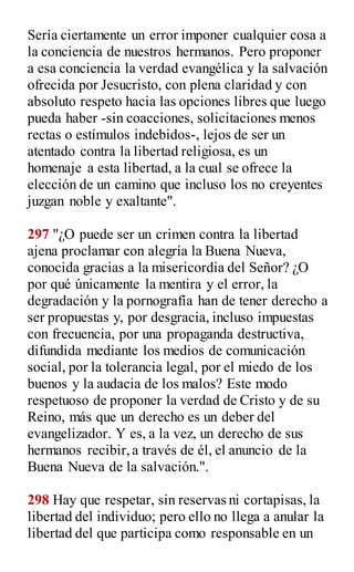 Sería ciertamente un error imponer cualquier cosa a
la conciencia de nuestros hermanos. Pero proponer
a esa conciencia la verdad evangélica y la salvación
ofrecida por Jesucristo, con plena claridad y con
absoluto respeto hacia las opciones libres que luego
pueda haber -sin coacciones, solicitaciones menos
rectas o estímulos indebidos-, lejos de ser un
atentado contra la libertad religiosa, es un
homenaje a esta libertad, a la cual se ofrece la
elección de un camino que incluso los no creyentes
juzgan noble y exaltante".
297 "¿O puede ser un crimen contra la libertad
ajena proclamar con alegría la Buena Nueva,
conocida gracias a la misericordia del Señor? ¿O
por qué únicamente la mentira y el error, la
degradación y la pornografía han de tener derecho a
ser propuestas y, por desgracia, incluso impuestas
con frecuencia, por una propaganda destructiva,
difundida mediante los medios de comunicación
social, por la tolerancia legal, por el miedo de los
buenos y la audacia de los malos? Este modo
respetuoso de proponer la verdad de Cristo y de su
Reino, más que un derecho es un deber del
evangelizador. Y es, a la vez, un derecho de sus
hermanos recibir,a través de él, el anuncio de la
Buena Nueva de la salvación.".
298 Hay que respetar, sin reservas ni cortapisas, la
libertad del individuo; pero ello no llega a anular la
libertad del que participa como responsable en un
 