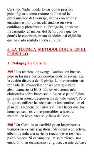 Cursillo. Nadie puede tomar como presión
psicológica o como recorte de libertad la
proclamación del mensaje, hecha con ardor y
entusiasmo por quien, afanándose en vivir
cotidiana y plenamente el Evangelio, se siente
instrumento en manos del Señor, para que los
demás lo conozcan, trasmitiéndoles así el júbilo
que ha dado sentido a toda su vida.
5. LA TÉCNICA METODOLÓGICA EN EL
CURSILLO
1. Pedagogía y Cursillo.
299 "Las técnicas de evangelización son buenas;
pero ni las más perfeccionadas podrían reemplazar
la acción discreta del Espíritu. La preparación más
refinada del evangelizador no consigue nada
absolutamente si El. Si El, los esquemas más
elaborados sobre bases sociológicas o psicológicas
se revelan pronto desprovistos de todo valor”. Pero
Él quiere utilizar las técnicas de los hombres en el
plan de la Redención universal, para hacer que los
hombres seamos corresponsables, a nuestra
medida, en los planes salvíficos de Dios.
300 "Un Cursillo se escribió ya en los primeros
tiempos no es una sugestión individual o colectiva,
efecto de toda una serie de reacciones o resortes
psicológicos. Ni es tampoco un sentimiento, una
emoción o un entusiasmo religioso, carente de base
 