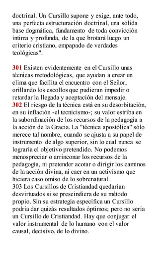 doctrinal. Un Cursillo supone y exige, ante todo,
una perfecta estructuración doctrinal, una sólida
base dogmática, fundamento de toda convicción
íntima y profunda, de la que brotará luego un
criterio cristiano, empapado de verdades
teológicas".
301 Existen evidentemente en el Cursillo unas
técnicas metodológicas, que ayudan a crear un
clima que facilita el encuentro con el Señor,
orillando los escollos que pudieran impedir o
retardar la llegada y aceptación del mensaje.
302 El riesgo de la técnica está en su desorbitación,
en su inflación -el tecnicismo-; su valor estriba en
la subordinación de los recursos de la pedagogía a
la acción de la Gracia. La "técnica apostólica" sólo
merece tal nombre, cuando se ajusta a su papel de
instrumento de algo superior, sin lo cual nunca se
lograría el objetivo pretendido. No podemos
menospreciar o arrinconar los recursos de la
pedagogía, ni pretender acotar o dirigir los caminos
de la acción divina, ni caer en un activismo que
hiciera caso omiso de lo sobrenatural.
303 Los Cursillos de Cristiandad quedarían
desvirtuados si se prescindiera de su método
propio. Sin su estrategia específica un Cursillo
podría dar quizás resultados óptimos; pero no sería
un Cursillo de Cristiandad. Hay que conjugar el
valor instrumental de lo humano con el valor
causal, decisivo, de lo divino.
 