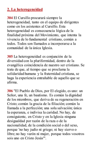 2. La heterogeneidad
304 El Cursillo procurará siempre la
heterogeneidad, tanto en el equipo de dirigentes
como en los asistentes al Cursillo. Esta
heterogeneidad es consecuencia lógica de la
finalidad próxima del Movimiento, que intenta la
vivencia de lo fundamental cristiano, común a
todos. Todos son llamados a incorporarse a la
comunidad de la única Iglesia.
305 La heterogeneidad es conjunción de la
diversidad con la pluriformidad, dentro de la
evangélica coincidencia de nuestro ser cristiano. Se
trata de que, al tiempo que se proclama la
solidaridad humana y la fraternidad cristiana, se
haga la experiencia entrañable de aquello que se
afirma.
306 "El Pueblo de Dios, por El elegido, es uno: un
Señor, una fe, un bautismo. Es común la dignidad
de los miembros, que deriva de su regeneración en
Cristo; común la gracia de la filiación; común la
llamada a la perfección; una sola salvación; única
la esperanza, e indivisa la caridad. No hay, de
consiguiente, en Cristo y en la Iglesia ninguna
desigualdad por razón de la raza o de la
nacionalidad, de la condición social o del sexo,
porque 'no hay judío ni griego; ni hay siervo o
libre; no hay varón ni mujer, porque todos vosotros
sois uno en Cristo Jesús'".
 