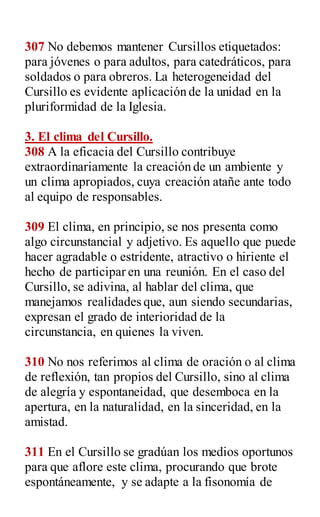 307 No debemos mantener Cursillos etiquetados:
para jóvenes o para adultos, para catedráticos, para
soldados o para obreros. La heterogeneidad del
Cursillo es evidente aplicación de la unidad en la
pluriformidad de la Iglesia.
3. El clima del Cursillo.
308 A la eficacia del Cursillo contribuye
extraordinariamente la creación de un ambiente y
un clima apropiados, cuya creación atañe ante todo
al equipo de responsables.
309 El clima, en principio, se nos presenta como
algo circunstancial y adjetivo. Es aquello que puede
hacer agradable o estridente, atractivo o hiriente el
hecho de participar en una reunión. En el caso del
Cursillo, se adivina, al hablar del clima, que
manejamos realidades que, aun siendo secundarias,
expresan el grado de interioridad de la
circunstancia, en quienes la viven.
310 No nos referimos al clima de oración o al clima
de reflexión, tan propios del Cursillo, sino al clima
de alegría y espontaneidad, que desemboca en la
apertura, en la naturalidad, en la sinceridad, en la
amistad.
311 En el Cursillo se gradúan los medios oportunos
para que aflore este clima, procurando que brote
espontáneamente, y se adapte a la fisonomía de
 