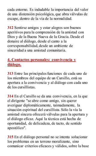 cada entorno. Es indudable la importancia del valor
de una distensión psicológica, que abra válvulas de
escape, dentro de la vía de la normalidad.
312 Sentirse amigos y estar alegres son buenos
aperitivos para la comprensión de la amistad con
Dios y de la Buena Nueva de la Gracia. Desde el
donaire al diálogo, desde el canto a la
corresponsabilidad,desde un ambiente de
sinceridad a una amistad comunitaria.
4. Contactos personales: convivencia y
diálogo.
313 Entre las principales funciones de cada uno de
los miembros del equipo de un Cursillo, está su
apertura a la convivencia y al diálogo con cada uno
de los cursillistas.
314 En el Cursillo se da una convivencia, en la que
el dirigente "se abre como amigo, sin querer
averiguar diplomáticamente, taimadamente, la
situación espiritual del cursillista. Sólo la vía la
amistad sincera ofrecerá válvulas para la apertura y
el diálogo eficaz. Aquí la técnica está hecha de
oportunidad, de delicadeza, de tacto, de sentido
apostólico".
315 En el diálogo personal no se intenta solucionar
los problemas en un terreno moralizante, sino
comunicar criterios eficaces y válidos, sobre la base
 