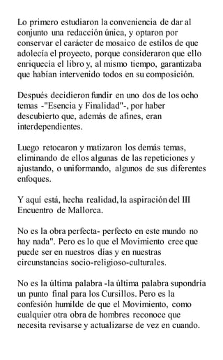 Lo primero estudiaron la conveniencia de dar al
conjunto una redacción única, y optaron por
conservar el carácter de mosaico de estilos de que
adolecía el proyecto, porque consideraron que ello
enriquecía el libro y, al mismo tiempo, garantizaba
que habían intervenido todos en su composición.
Después decidieron fundir en uno dos de los ocho
temas -"Esencia y Finalidad"-, por haber
descubierto que, además de afines, eran
interdependientes.
Luego retocaron y matizaron los demás temas,
eliminando de ellos algunas de las repeticiones y
ajustando, o uniformando, algunos de sus diferentes
enfoques.
Y aquí está, hecha realidad,la aspiración del III
Encuentro de Mallorca.
No es la obra perfecta- perfecto en este mundo no
hay nada". Pero es lo que el Movimiento cree que
puede ser en nuestros días y en nuestras
circunstancias socio-religioso-culturales.
No es la última palabra -la última palabra supondría
un punto final para los Cursillos. Pero es la
confesión humilde de que el Movimiento, como
cualquier otra obra de hombres reconoce que
necesita revisarse y actualizarse de vez en cuando.
 