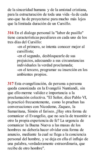 de la sinceridad humana y de la amistad cristiana,
para la estructuración de toda una vida -la de cada
uno-que ha de proyectarse para mucho más lejos
que la limitada duración de un Cursillo.
316 En el dialogo personal la "labor de pasillo"
tiene características peculiares en cada uno de los
tres días del Cursillo:
-en el primero, se intenta conocer mejor al
cursillista;
-en el segundo, desbloquearle de sus
prejuicios, adecuando a sus circunstancias
individuales la verdad proclamada;
-en el tercero, programar su inserción en los
ambientes propios.
317 Esta evangelización, de persona a persona
queda canonizada en la Evangelii Nuntiandi, sin
que ello merme validez e importancia a la
proclamación colectiva. "El Señor, dice Pablo VI,
la practicó frecuentemente, como lo prueban las
conversaciones con Nicodemo, Zaqueo, la
Samaritana, Simón el fariseo. ¿Hay otra forma de
comunicar el Evangelio, que no sea la de trasmitir a
otro la propia experiencia de fe? La urgencia de
comunicar la Buena Nueva a las masas de los
hombres no debería hacer olvidar esta forma de
anuncio, mediante la cual se llega a la conciencia
personal del hombre, y se deja en ella el influjo de
una palabra, verdaderamente extraordinaria, que
recibe de otro hombre".
 