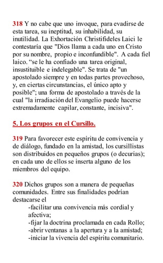 318 Y no cabe que uno invoque, para evadirse de
esta tarea, su ineptitud, su inhabilidad, su
inutilidad. La Exhortación Christifideles Laici le
contestaría que "Dios llama a cada uno en Cristo
por su nombre, propio e inconfundible". A cada fiel
laico. “se le ha confiado una tarea original,
insustituible e indelegable". Se trata de "un
apostolado siempre y en todas partes provechoso,
y, en ciertas circunstancias, el único apto y
posible"; una forma de apostolado a través de la
cual "la irradiación del Evangelio puede hacerse
extremadamente capilar, constante, incisiva".
5. Los grupos en el Cursillo.
319 Para favorecer este espíritu de convivencia y
de diálogo, fundado en la amistad, los cursillistas
son distribuidos en pequeños grupos (o decurias);
en cada uno de ellos se inserta alguno de los
miembros del equipo.
320 Dichos grupos son a manera de pequeñas
comunidades. Entre sus finalidades podrían
destacarse el
-facilitar una convivencia más cordial y
afectiva;
-fijar la doctrina proclamada en cada Rollo;
-abrir ventanas a la apertura y a la amistad;
-iniciar la vivencia del espíritu comunitario.
 