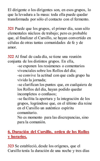 El dirigente o los dirigentes son, en esos grupos, lo
que la levadura a la masa: toda ella puede quedar
transformada por sólo el contacto con el fermento.
321 Puede que los grupos, el primer día, sean sólo
elementales núcleos de trabajo; pero es probable
que, al finalizar el Cursillo, se hayan convertido en
células de otras tantas comunidades de fe y de
amor.
322 Al final de cada día, se tiene una reunión
conjunta de los distintos grupos. En ella,
-se exponen los resúmenes o comentarios
vivenciales sobre los Rollos del día;
-se convive la actitud con que cada grupo ha
vivido la jornada;
-se clarifican los puntos que, en cualquiera de
los Rollos del día, hayan podido quedar
incompletos o confusos;
-se facilita la apertura y la integración de los
grupos, lográndose que, en el último día reine
en el Cursillo un auténtico espíritu
comunitario.
No es momento para las discrepancias, sino
para la comunión.
6. Duración del Cursillo, orden de los Rollos
y horarios.
323 Se estableció, desde los orígenes, que el
Cursillo tenía la duración de una noche y tres días
 