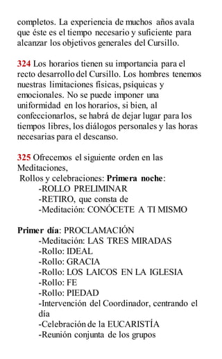 completos. La experiencia de muchos años avala
que éste es el tiempo necesario y suficiente para
alcanzar los objetivos generales del Cursillo.
324 Los horarios tienen su importancia para el
recto desarrollo del Cursillo. Los hombres tenemos
nuestras limitaciones físicas, psíquicas y
emocionales. No se puede imponer una
uniformidad en los horarios, si bien, al
confeccionarlos, se habrá de dejar lugar para los
tiempos libres, los diálogos personales y las horas
necesarias para el descanso.
325 Ofrecemos el siguiente orden en las
Meditaciones,
Rollos y celebraciones: Primera noche:
-ROLLO PRELIMINAR
-RETIRO, que consta de
-Meditación: CONÓCETE A TI MISMO
Primer día: PROCLAMACIÓN
-Meditación: LAS TRES MIRADAS
-Rollo: IDEAL
-Rollo: GRACIA
-Rollo: LOS LAICOS EN LA IGLESIA
-Rollo: FE
-Rollo: PIEDAD
-Intervención del Coordinador, centrando el
día
-Celebración de la EUCARISTÍA
-Reunión conjunta de los grupos
 