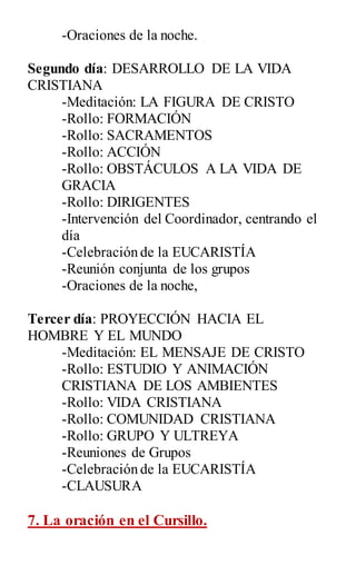 -Oraciones de la noche.
Segundo día: DESARROLLO DE LA VIDA
CRISTIANA
-Meditación: LA FIGURA DE CRISTO
-Rollo: FORMACIÓN
-Rollo: SACRAMENTOS
-Rollo: ACCIÓN
-Rollo: OBSTÁCULOS A LA VIDA DE
GRACIA
-Rollo: DIRIGENTES
-Intervención del Coordinador, centrando el
día
-Celebración de la EUCARISTÍA
-Reunión conjunta de los grupos
-Oraciones de la noche,
Tercer día: PROYECCIÓN HACIA EL
HOMBRE Y EL MUNDO
-Meditación: EL MENSAJE DE CRISTO
-Rollo: ESTUDIO Y ANIMACIÓN
CRISTIANA DE LOS AMBIENTES
-Rollo: VIDA CRISTIANA
-Rollo: COMUNIDAD CRISTIANA
-Rollo: GRUPO Y ULTREYA
-Reuniones de Grupos
-Celebración de la EUCARISTÍA
-CLAUSURA
7. La oración en el Cursillo.
 