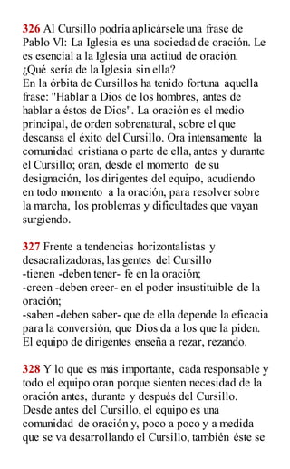 326 Al Cursillo podría aplicársele una frase de
Pablo VI: La Iglesia es una sociedad de oración. Le
es esencial a la Iglesia una actitud de oración.
¿Qué sería de la Iglesia sin ella?
En la órbita de Cursillos ha tenido fortuna aquella
frase: "Hablar a Dios de los hombres, antes de
hablar a éstos de Dios". La oración es el medio
principal, de orden sobrenatural, sobre el que
descansa el éxito del Cursillo. Ora intensamente la
comunidad cristiana o parte de ella,antes y durante
el Cursillo; oran, desde el momento de su
designación, los dirigentes del equipo, acudiendo
en todo momento a la oración, para resolver sobre
la marcha, los problemas y dificultades que vayan
surgiendo.
327 Frente a tendencias horizontalistas y
desacralizadoras,las gentes del Cursillo
-tienen -deben tener- fe en la oración;
-creen -deben creer- en el poder insustituible de la
oración;
-saben -deben saber- que de ella depende la eficacia
para la conversión, que Dios da a los que la piden.
El equipo de dirigentes enseña a rezar, rezando.
328 Y lo que es más importante, cada responsable y
todo el equipo oran porque sienten necesidad de la
oración antes, durante y después del Cursillo.
Desde antes del Cursillo, el equipo es una
comunidad de oración y, poco a poco y a medida
que se va desarrollando el Cursillo, también éste se
 