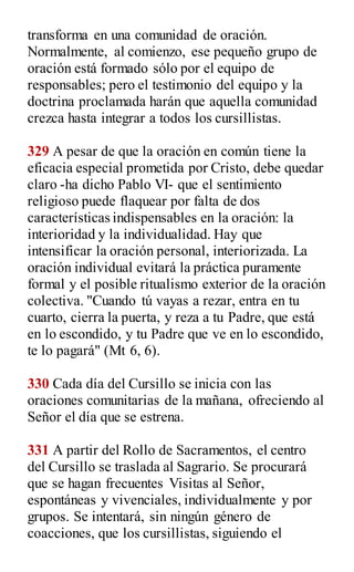 transforma en una comunidad de oración.
Normalmente, al comienzo, ese pequeño grupo de
oración está formado sólo por el equipo de
responsables; pero el testimonio del equipo y la
doctrina proclamada harán que aquella comunidad
crezca hasta integrar a todos los cursillistas.
329 A pesar de que la oración en común tiene la
eficacia especial prometida por Cristo, debe quedar
claro -ha dicho Pablo VI- que el sentimiento
religioso puede flaquear por falta de dos
características indispensables en la oración: la
interioridad y la individualidad. Hay que
intensificar la oración personal, interiorizada. La
oración individual evitará la práctica puramente
formal y el posible ritualismo exterior de la oración
colectiva. "Cuando tú vayas a rezar, entra en tu
cuarto, cierra la puerta, y reza a tu Padre, que está
en lo escondido, y tu Padre que ve en lo escondido,
te lo pagará" (Mt 6, 6).
330 Cada día del Cursillo se inicia con las
oraciones comunitarias de la mañana, ofreciendo al
Señor el día que se estrena.
331 A partir del Rollo de Sacramentos, el centro
del Cursillo se traslada al Sagrario. Se procurará
que se hagan frecuentes Visitas al Señor,
espontáneas y vivenciales, individualmente y por
grupos. Se intentará, sin ningún género de
coacciones, que los cursillistas, siguiendo el
 
