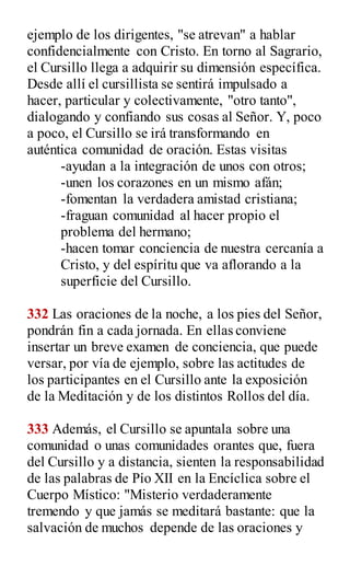 ejemplo de los dirigentes, "se atrevan" a hablar
confidencialmente con Cristo. En torno al Sagrario,
el Cursillo llega a adquirir su dimensión específica.
Desde allí el cursillista se sentirá impulsado a
hacer, particular y colectivamente, "otro tanto",
dialogando y confiando sus cosas al Señor. Y, poco
a poco, el Cursillo se irá transformando en
auténtica comunidad de oración. Estas visitas
-ayudan a la integración de unos con otros;
-unen los corazones en un mismo afán;
-fomentan la verdadera amistad cristiana;
-fraguan comunidad al hacer propio el
problema del hermano;
-hacen tomar conciencia de nuestra cercanía a
Cristo, y del espíritu que va aflorando a la
superficie del Cursillo.
332 Las oraciones de la noche, a los pies del Señor,
pondrán fin a cada jornada. En ellas conviene
insertar un breve examen de conciencia, que puede
versar, por vía de ejemplo, sobre las actitudes de
los participantes en el Cursillo ante la exposición
de la Meditación y de los distintos Rollos del día.
333 Además, el Cursillo se apuntala sobre una
comunidad o unas comunidades orantes que, fuera
del Cursillo y a distancia, sienten la responsabilidad
de las palabras de Pío XII en la Encíclica sobre el
Cuerpo Místico: "Misterio verdaderamente
tremendo y que jamás se meditará bastante: que la
salvación de muchos depende de las oraciones y
 