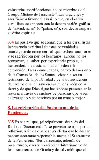 voluntarias mortificaciones de los miembros del
Cuerpo Místico de Jesucristo”. Las oraciones y
sacrificios a favor del Cursillo que, en el estilo
cursillista, se conocen con la denominación gráfica
de "intendencias" (o "palancas"), son decisivas para
su éxito espiritual.
334 Es positivo que se comunique a los cursillistas
la presencia espiritual de estas comunidades
orantes, dando como normal que los hermanos oren
y se sacrifiquen por los hermanos, aunque no los
¿conozcan, al saber, por experiencia propia, la
trascendencia de esta actitud en orden a la
conversión. Tales comunidades, dentro del misterio
de la Comunión de los Santos, vienen a ser un
testimonio de la posibilidad y de la trascendencia
de nuestro cristianismo en cualquier rincón de la
tierra y de que Dios sigue haciéndose presente en la
historia a través de núcleos de personas que viven
el Evangelio y se desviven por un mundo mejor.
8. La celebración del Sacramento de la
Penitencia.
335 Es natural que, principalmente después del
Rollo de "Sacramentos", se prevean tiempos para la
reflexión, a fin de que los cursillistas que lo deseen
puedan acercarse responsable-mente al Sacramento
de la Penitencia. "Sería insensato, además de
presuntuoso, querer prescindir arbitrariamente de
los instrumentos de Gracia y de salvación que el
 
