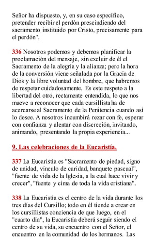 Señor ha dispuesto, y, en su caso específico,
pretender recibir el perdón prescindiendo del
sacramento instituido por Cristo, precisamente para
el perdón".
336 Nosotros podemos y debemos planificar la
proclamación del mensaje, sin excluir de él el
Sacramento de la alegría y la alianza; pero la hora
de la conversión viene señalada por la Gracia de
Dios y la libre voluntad del hombre, que habremos
de respetar cuidadosamente. Es este respeto a la
libertad del otro, rectamente entendida, lo que nos
mueve a reconocer que cada cursillista ha de
acercarse al Sacramento de la Penitencia cuando así
lo desee. A nosotros incumbirá rezar con fe, esperar
con confianza y alentar con discreción, invitando,
animando, presentando la propia experiencia...
9. Las celebraciones de la Eucaristía.
337 La Eucaristía es "Sacramento de piedad, signo
de unidad, vínculo de caridad, banquete pascual",
"fuente de vida de la Iglesia, a la cual hace vivir y
crecer", "fuente y cima de toda la vida cristiana".
338 La Eucaristía es el centro de la vida durante los
tres días del Cursillo; todo en él tiende a crear en
los cursillistas conciencia de que luego, en el
"cuarto día", la Eucaristía deberá seguir siendo el
centro de su vida, su encuentro con el Señor, el
encuentro en la comunidad de los hermanos. Las
 