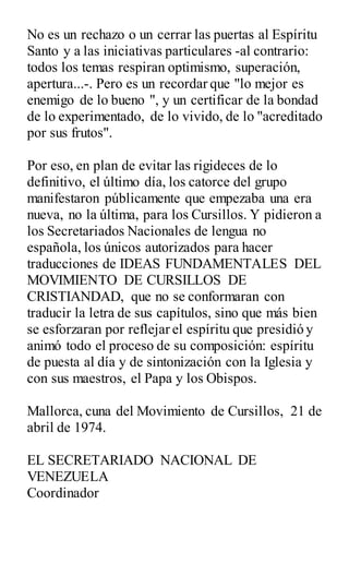 No es un rechazo o un cerrar las puertas al Espíritu
Santo y a las iniciativas particulares -al contrario:
todos los temas respiran optimismo, superación,
apertura...-. Pero es un recordar que "lo mejor es
enemigo de lo bueno ", y un certificar de la bondad
de lo experimentado, de lo vivido, de lo "acreditado
por sus frutos".
Por eso, en plan de evitar las rigideces de lo
definitivo, el último día, los catorce del grupo
manifestaron públicamente que empezaba una era
nueva, no la última, para los Cursillos. Y pidieron a
los Secretariados Nacionales de lengua no
española, los únicos autorizados para hacer
traducciones de IDEAS FUNDAMENTALES DEL
MOVIMIENTO DE CURSILLOS DE
CRISTIANDAD, que no se conformaran con
traducir la letra de sus capítulos, sino que más bien
se esforzaran por reflejar el espíritu que presidió y
animó todo el proceso de su composición: espíritu
de puesta al día y de sintonización con la Iglesia y
con sus maestros, el Papa y los Obispos.
Mallorca, cuna del Movimiento de Cursillos, 21 de
abril de 1974.
EL SECRETARIADO NACIONAL DE
VENEZUELA
Coordinador
 