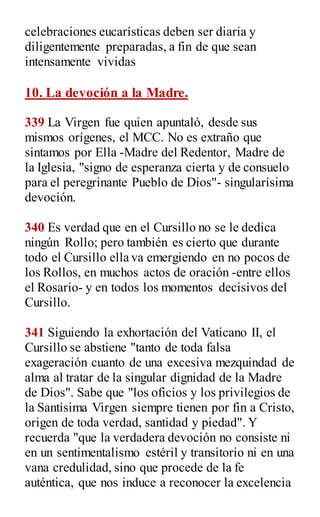celebraciones eucarísticas deben ser diaria y
diligentemente preparadas, a fin de que sean
intensamente vividas
10. La devoción a la Madre.
339 La Virgen fue quien apuntaló, desde sus
mismos orígenes, el MCC. No es extraño que
sintamos por Ella -Madre del Redentor, Madre de
la Iglesia, "signo de esperanza cierta y de consuelo
para el peregrinante Pueblo de Dios"- singularísima
devoción.
340 Es verdad que en el Cursillo no se le dedica
ningún Rollo; pero también es cierto que durante
todo el Cursillo ella va emergiendo en no pocos de
los Rollos, en muchos actos de oración -entre ellos
el Rosario- y en todos los momentos decisivos del
Cursillo.
341 Siguiendo la exhortación del Vaticano II, el
Cursillo se abstiene "tanto de toda falsa
exageración cuanto de una excesiva mezquindad de
alma al tratar de la singular dignidad de la Madre
de Dios". Sabe que "los oficios y los privilegios de
la Santísima Virgen siempre tienen por fin a Cristo,
origen de toda verdad, santidad y piedad". Y
recuerda "que la verdadera devoción no consiste ni
en un sentimentalismo estéril y transitorio ni en una
vana credulidad, sino que procede de la fe
auténtica, que nos induce a reconocer la excelencia
 