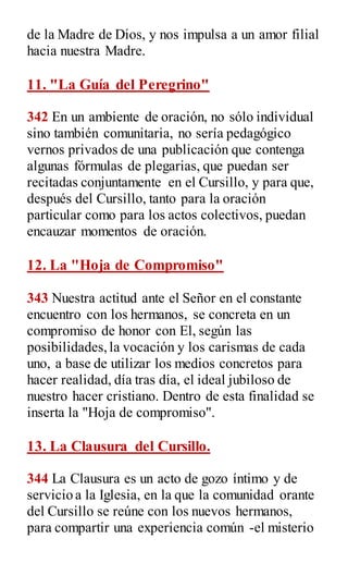 de la Madre de Dios, y nos impulsa a un amor filial
hacia nuestra Madre.
11. "La Guía del Peregrino"
342 En un ambiente de oración, no sólo individual
sino también comunitaria, no sería pedagógico
vernos privados de una publicación que contenga
algunas fórmulas de plegarias, que puedan ser
recitadas conjuntamente en el Cursillo, y para que,
después del Cursillo, tanto para la oración
particular como para los actos colectivos, puedan
encauzar momentos de oración.
12. La "Hoja de Compromiso"
343 Nuestra actitud ante el Señor en el constante
encuentro con los hermanos, se concreta en un
compromiso de honor con El, según las
posibilidades,la vocación y los carismas de cada
uno, a base de utilizar los medios concretos para
hacer realidad, día tras día, el ideal jubiloso de
nuestro hacer cristiano. Dentro de esta finalidad se
inserta la "Hoja de compromiso".
13. La Clausura del Cursillo.
344 La Clausura es un acto de gozo íntimo y de
servicio a la Iglesia, en la que la comunidad orante
del Cursillo se reúne con los nuevos hermanos,
para compartir una experiencia común -el misterio
 