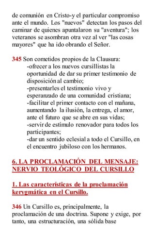 de comunión en Cristo-y el particular compromiso
ante el mundo. Los "nuevos" detectan los pasos del
caminar de quienes apuntalaron su "aventura"; los
veteranos se asombran otra vez al ver "las cosas
mayores" que ha ido obrando el Señor.
345 Son cometidos propios de la Clausura:
-ofrecer a los nuevos cursillistas la
oportunidad de dar su primer testimonio de
disposición al cambio;
-presentarles el testimonio vivo y
esperanzado de una comunidad cristiana;
-facilitar el primer contacto con el mañana,
aumentando la ilusión, la entrega, el amor,
ante el futuro que se abre en sus vidas;
-servir de estímulo renovador para todos los
participantes;
-dar un sentido eclesial a todo el Cursillo, en
el encuentro jubiloso con los hermanos.
6. LA PROCLAMACIÓN DEL MENSAJE:
NERVIO TEOLÓGICO DEL CURSILLO
1. Las características de la proclamación
kerygmática en el Cursillo.
346 Un Cursillo es, principalmente, la
proclamación de una doctrina. Supone y exige, por
tanto, una estructuración, una sólida base
 