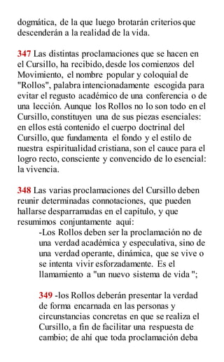 dogmática, de la que luego brotarán criterios que
descenderán a la realidad de la vida.
347 Las distintas proclamaciones que se hacen en
el Cursillo, ha recibido, desde los comienzos del
Movimiento, el nombre popular y coloquial de
"Rollos", palabra intencionadamente escogida para
evitar el regusto académico de una conferencia o de
una lección. Aunque los Rollos no lo son todo en el
Cursillo, constituyen una de sus piezas esenciales:
en ellos está contenido el cuerpo doctrinal del
Cursillo, que fundamenta el fondo y el estilo de
nuestra espiritualidad cristiana, son el cauce para el
logro recto, consciente y convencido de lo esencial:
la vivencia.
348 Las varias proclamaciones del Cursillo deben
reunir determinadas connotaciones, que pueden
hallarse desparramadas en el capítulo, y que
resumimos conjuntamente aquí:
-Los Rollos deben ser la proclamación no de
una verdad académica y especulativa, sino de
una verdad operante, dinámica, que se vive o
se intenta vivir esforzadamente. Es el
llamamiento a "un nuevo sistema de vida ";
349 -los Rollos deberán presentar la verdad
de forma encarnada en las personas y
circunstancias concretas en que se realiza el
Cursillo, a fin de facilitar una respuesta de
cambio; de ahí que toda proclamación deba
 