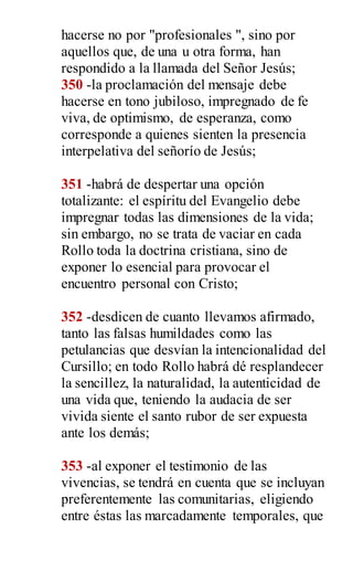 hacerse no por "profesionales ", sino por
aquellos que, de una u otra forma, han
respondido a la llamada del Señor Jesús;
350 -la proclamación del mensaje debe
hacerse en tono jubiloso, impregnado de fe
viva, de optimismo, de esperanza, como
corresponde a quienes sienten la presencia
interpelativa del señorío de Jesús;
351 -habrá de despertar una opción
totalizante: el espíritu del Evangelio debe
impregnar todas las dimensiones de la vida;
sin embargo, no se trata de vaciar en cada
Rollo toda la doctrina cristiana, sino de
exponer lo esencial para provocar el
encuentro personal con Cristo;
352 -desdicen de cuanto llevamos afirmado,
tanto las falsas humildades como las
petulancias que desvían la intencionalidad del
Cursillo; en todo Rollo habrá dé resplandecer
la sencillez, la naturalidad, la autenticidad de
una vida que, teniendo la audacia de ser
vivida siente el santo rubor de ser expuesta
ante los demás;
353 -al exponer el testimonio de las
vivencias, se tendrá en cuenta que se incluyan
preferentemente las comunitarias, eligiendo
entre éstas las marcadamente temporales, que
 