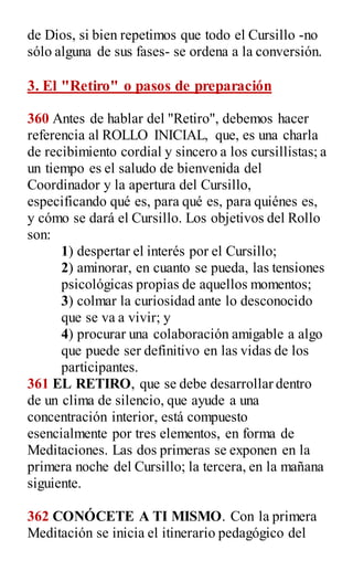 de Dios, si bien repetimos que todo el Cursillo -no
sólo alguna de sus fases- se ordena a la conversión.
3. El "Retiro" o pasos de preparación
360 Antes de hablar del "Retiro", debemos hacer
referencia al ROLLO INICIAL, que, es una charla
de recibimiento cordial y sincero a los cursillistas; a
un tiempo es el saludo de bienvenida del
Coordinador y la apertura del Cursillo,
especificando qué es, para qué es, para quiénes es,
y cómo se dará el Cursillo. Los objetivos del Rollo
son:
1) despertar el interés por el Cursillo;
2) aminorar, en cuanto se pueda, las tensiones
psicológicas propias de aquellos momentos;
3) colmar la curiosidad ante lo desconocido
que se va a vivir; y
4) procurar una colaboración amigable a algo
que puede ser definitivo en las vidas de los
participantes.
361 EL RETIRO, que se debe desarrollar dentro
de un clima de silencio, que ayude a una
concentración interior, está compuesto
esencialmente por tres elementos, en forma de
Meditaciones. Las dos primeras se exponen en la
primera noche del Cursillo; la tercera, en la mañana
siguiente.
362 CONÓCETE A TI MISMO. Con la primera
Meditación se inicia el itinerario pedagógico del
 