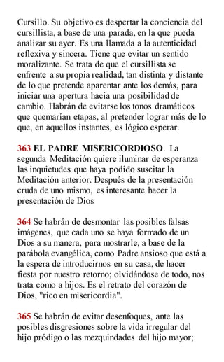Cursillo. Su objetivo es despertar la conciencia del
cursillista, a base de una parada, en la que pueda
analizar su ayer. Es una llamada a la autenticidad
reflexiva y sincera. Tiene que evitar un sentido
moralizante. Se trata de que el cursillista se
enfrente a su propia realidad, tan distinta y distante
de lo que pretende aparentar ante los demás, para
iniciar una apertura hacia una posibilidad de
cambio. Habrán de evitarse los tonos dramáticos
que quemarían etapas, al pretender lograr más de lo
que, en aquellos instantes, es lógico esperar.
363 EL PADRE MISERICORDIOSO. La
segunda Meditación quiere iluminar de esperanza
las inquietudes que haya podido suscitar la
Meditación anterior. Después de la presentación
cruda de uno mismo, es interesante hacer la
presentación de Dios
364 Se habrán de desmontar las posibles falsas
imágenes, que cada uno se haya formado de un
Dios a su manera, para mostrarle, a base de la
parábola evangélica, como Padre ansioso que está a
la espera de introducirnos en su casa, de hacer
fiesta por nuestro retorno; olvidándose de todo, nos
trata como a hijos. Es el retrato del corazón de
Dios, "rico en misericordia".
365 Se habrán de evitar desenfoques, ante las
posibles disgresiones sobre la vida irregular del
hijo pródigo o las mezquindades del hijo mayor;
 