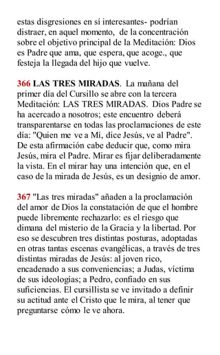 estas disgresiones en sí interesantes- podrían
distraer, en aquel momento, de la concentración
sobre el objetivo principal de la Meditación: Dios
es Padre que ama, que espera, que acoge., que
festeja la llegada del hijo que vuelve.
366 LAS TRES MIRADAS. La mañana del
primer día del Cursillo se abre con la tercera
Meditación: LAS TRES MIRADAS. Dios Padre se
ha acercado a nosotros; este encuentro deberá
transparentarse en todas las proclamaciones de este
día: "Quien me ve a Mí, dice Jesús, ve al Padre".
De esta afirmación cabe deducir que, como mira
Jesús, mira el Padre. Mirar es fijar deliberadamente
la vista. En el mirar hay una intención que, en el
caso de la mirada de Jesús, es un designio de amor.
367 "Las tres miradas" añaden a la proclamación
del amor de Dios la constatación de que el hombre
puede libremente rechazarlo: es el riesgo que
dimana del misterio de la Gracia y la libertad. Por
eso se descubren tres distintas posturas, adoptadas
en otras tantas escenas evangélicas, a través de tres
distintas miradas de Jesús: al joven rico,
encadenado a sus conveniencias; a Judas, víctima
de sus ideologías; a Pedro, confiado en sus
suficiencias. El cursillista se ve invitado a definir
su actitud ante el Cristo que le mira, al tener que
preguntarse cómo le ve ahora.
 