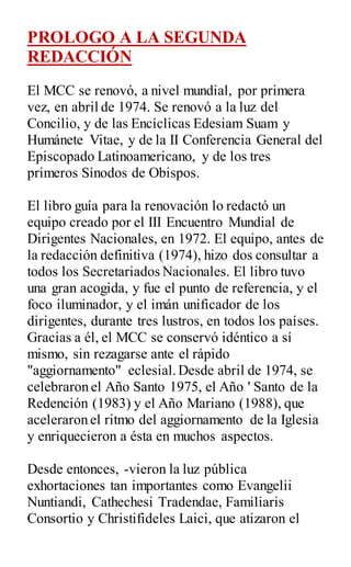 PROLOGO A LA SEGUNDA
REDACCIÓN
El MCC se renovó, a nivel mundial, por primera
vez, en abril de 1974. Se renovó a la luz del
Concilio, y de las Encíclicas Edesiam Suam y
Humánete Vitae, y de la II Conferencia General del
Episcopado Latinoamericano, y de los tres
primeros Sínodos de Obispos.
El libro guía para la renovación lo redactó un
equipo creado por el III Encuentro Mundial de
Dirigentes Nacionales, en 1972. El equipo, antes de
la redacción definitiva (1974), hizo dos consultar a
todos los Secretariados Nacionales. El libro tuvo
una gran acogida, y fue el punto de referencia, y el
foco iluminador, y el imán unificador de los
dirigentes, durante tres lustros, en todos los países.
Gracias a él, el MCC se conservó idéntico a sí
mismo, sin rezagarse ante el rápido
"aggiornamento" eclesial.Desde abril de 1974, se
celebraron el Año Santo 1975, el Año ' Santo de la
Redención (1983) y el Año Mariano (1988), que
aceleraron el ritmo del aggiornamento de la Iglesia
y enriquecieron a ésta en muchos aspectos.
Desde entonces, -vieron la luz pública
exhortaciones tan importantes como Evangelii
Nuntiandi, Cathechesi Tradendae, Familiaris
Consortio y Christifideles Laici, que atizaron el
 
