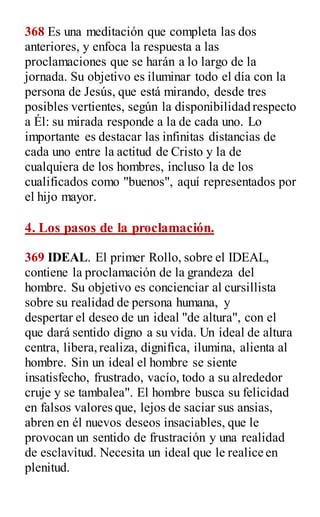 368 Es una meditación que completa las dos
anteriores, y enfoca la respuesta a las
proclamaciones que se harán a lo largo de la
jornada. Su objetivo es iluminar todo el día con la
persona de Jesús, que está mirando, desde tres
posibles vertientes, según la disponibilidad respecto
a Él: su mirada responde a la de cada uno. Lo
importante es destacar las infinitas distancias de
cada uno entre la actitud de Cristo y la de
cualquiera de los hombres, incluso la de los
cualificados como "buenos", aquí representados por
el hijo mayor.
4. Los pasos de la proclamación.
369 IDEAL. El primer Rollo, sobre el IDEAL,
contiene la proclamación de la grandeza del
hombre. Su objetivo es concienciar al cursillista
sobre su realidad de persona humana, y
despertar el deseo de un ideal "de altura", con el
que dará sentido digno a su vida. Un ideal de altura
centra, libera,realiza, dignifica, ilumina, alienta al
hombre. Sin un ideal el hombre se siente
insatisfecho, frustrado, vacío, todo a su alrededor
cruje y se tambalea". El hombre busca su felicidad
en falsos valores que, lejos de saciar sus ansias,
abren en él nuevos deseos insaciables, que le
provocan un sentido de frustración y una realidad
de esclavitud. Necesita un ideal que le realice en
plenitud.
 