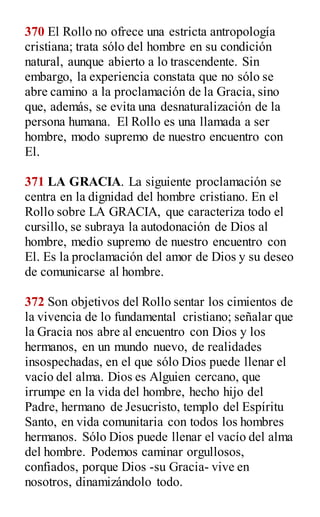 370 El Rollo no ofrece una estricta antropología
cristiana; trata sólo del hombre en su condición
natural, aunque abierto a lo trascendente. Sin
embargo, la experiencia constata que no sólo se
abre camino a la proclamación de la Gracia, sino
que, además, se evita una desnaturalización de la
persona humana. El Rollo es una llamada a ser
hombre, modo supremo de nuestro encuentro con
El.
371 LA GRACIA. La siguiente proclamación se
centra en la dignidad del hombre cristiano. En el
Rollo sobre LA GRACIA, que caracteriza todo el
cursillo, se subraya la autodonación de Dios al
hombre, medio supremo de nuestro encuentro con
El. Es la proclamación del amor de Dios y su deseo
de comunicarse al hombre.
372 Son objetivos del Rollo sentar los cimientos de
la vivencia de lo fundamental cristiano; señalar que
la Gracia nos abre al encuentro con Dios y los
hermanos, en un mundo nuevo, de realidades
insospechadas, en el que sólo Dios puede llenar el
vacío del alma. Dios es Alguien cercano, que
irrumpe en la vida del hombre, hecho hijo del
Padre, hermano de Jesucristo, templo del Espíritu
Santo, en vida comunitaria con todos los hombres
hermanos. Sólo Dios puede llenar el vacío del alma
del hombre. Podemos caminar orgullosos,
confiados, porque Dios -su Gracia- vive en
nosotros, dinamizándolo todo.
 