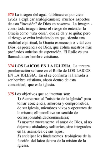 373 La imagen del agua -bíblica cien por cien-
ayuda a explicar analógicamente muchos aspectos
de esta "invasión" de Dios en nosotros. La imagen -
como toda imagen-tiene el riesgo de entender la
Gracia como "una cosa", que se da y se quita; pero
el riesgo se evita insistiendo en que, siendo una
realidad espiritual, la Gracia es encuentro vital con
Dios, es presencia de Dios, que colma nuestros más
profundos anhelos de superación. El Rollo es una
llamada a ser hombre cristiano.
374 LOS LAICOS EN LA IGLESIA. La tercera
proclamación se hace en el Rollo de LOS LAICOS
EN LA IGLESIA. En él se confirma la llamada a
ser hombre cristiano, ahora dentro de esta
comunidad, que es la iglesia.
375 Los objetivos que se intentan son:
1) Acercarnos al "misterio de la Iglesia" para
tomar conciencia, amorosa y comprometida,
de ser Iglesia, miembros vivos y operantes de
la misma; ello conlleva un sentido de
corresponsabilidad comunitaria;
2) mostrar nuevamente el amor de Dios, al no
dejarnos aislados y solitarios, sino integrados
en la; asamblea de sus hijos;
3) anticipar los fundamentos teológicos de la
función del laico dentro de la misión de la
Iglesia.
 