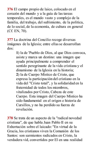 376 El campo propio de laico, colocado en el
corazón del mundo y a la guía de las tareas
temporales, es el mundo vasto y complejo de la
familia, del trabajo, del sufrimiento, de la política,
de lo social, de la economía, de cultura en general
(Cf. EN, 70).
377 La doctrina del Concilio recoge diversas
imágenes de la Iglesia; entre ellas se desarrollan
dos:
1) la de 'Pueblo de Dios, al que Dios convoca,
asiste y marca un destino: una imagen que
ayuda principalmente a comprender el
sentido peregrinante de la vida cristiana y el
dinamismo de la Iglesia en la historia;
2) la de Cuerpo Místico de Cristo, que
expresa la participación del cristiano en la
vida del "Cristo total", y la solidaridad en la
fraternidad de todos los miembros,
vitalizados por Cristo, Cabeza de este
Cuerpo. Esta imagen del Cuerpo Místico ha
sido fundamental en el origen e historia de
Cursillos, y no ha perdido su fuerza de
revelación.
378 Se trata de un aspecto de la "radical novedad
cristiana", de que habla Juan Pablo II en su
Exhortación sobre el laicado: "En virtud de la
Gracia, los cristianos viven la Comunión de los
Santos: son sarmientos radicados en Cristo, la
verdadera vid, convertidos por El en una realidad
 