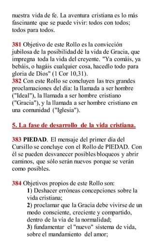 nuestra vida de fe. La aventura cristiana es lo más
fascinante que se puede vivir: todos con todos;
todos para todos.
381 Objetivo de este Rollo es la convicción
jubilosa de la posibilidad dé la vida de Gracia, que
impregna toda la vida del creyente. "Ya comáis, ya
bebáis, o hagáis cualquier cosa, hacedlo todo para
gloria de Dios" (1 Cor 10,31).
382 Con este Rollo se concluyen las tres grandes
proclamaciones del día: la llamada a ser hombre
("Ideal"), la llamada a ser hombre cristiano
("Gracia"), y la llamada a ser hombre cristiano en
una comunidad ("Iglesia").
5. La fase de desarrollo de la vida cristiana.
383 PIEDAD. El mensaje del primer día del
Cursillo se concluye con el Rollo de PIEDAD. Con
él se pueden desvanecer posibles bloqueos y abrir
caminos, que sólo serán nuevos porque se verán
como posibles.
384 Objetivos propios de este Rollo son:
1) Deshacer erróneas concepciones sobre la
vida cristiana;
2) proclamar que la Gracia debe vivirse de un
modo consciente, creciente y compartido,
dentro de la vía de la normalidad;
3) fundamentar el "nuevo" sistema de vida,
sobre el mandamiento del amor;
 