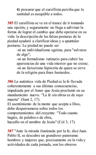 4) procurar que el cursillista perciba que la
santidad es asequible a todos.
385 El cursillista se ve en el trance de ir tomando
una opción, y seguramente no llega a adivinar la
forma de lograr el cambio que debe operarse en su
vida: la descripción de las falsas posturas de la
piedad ayudará a clarificar ideas y a apuntalar
posturas. La piedad no puede ser
-ni un individualismo egoísta, para "salvarse
de algo";
-ni un formulismo rutinario para cubrir las
apariencias de una vida interior que no existe;
-ni un fariseísmo hipócrita de quien se sirve
de la religión para fines bastardos.
386 La auténtica vida de Piedad es la fe llevada
coherentemente a sus últimas consecuencias,
impulsada por el Amor que Jesús proclamó en su
mandamiento nuevo. "La fe sin obras es de suyo
muerta" (Sant 2, 17).
El asentimiento de la mente que acepta a Dios,
debe desparramarse sobre todos los
comportamientos del creyente: "Todo cuanto
hagáis, de palabra o de obra,
hacedlo en el nombre de Jesús" (Col 3, 17).
387 "Ante la mirada iluminada por la fe, dice Juan
Pablo II, se descubre un grandioso panorama:
hombres y mujeres que, precisamente en la vida y
actividades de cada jornada, son los obreros
 