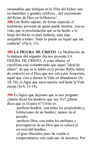 incansables que trabajan en la Viña del Señor; son
los humildes y grandes artífices... del crecimiento
del Reino de Dios en la Historia^.
388 Este Rollo supone, de forma especial, el
testimonio personal de quien puede mostrar, con su
vida, que la proclamación que se ha hecho a lo
largo del día no es pura fantasía, sino algo
asequible a todos: "todo lo puedo en Aquél que me
conforta" (Flp 4, 13).
389 LA FIGURA DE CRISTO. La Meditación de
la mañana del segundo día nos presenta LA
FIGURA DE CRISTO. A estas alturas, el
cursillista está vislumbrando que aquel "ideal de
altura", de que se le habló en el primer Rollo, habrá
de centrarlo en el Dios que nos salva por Jesucristo,
aquél que vino a darnos la Vida en abundancia (Jn
10, 10), el Agua que sacia nuestra sed hasta la Vida
eterna (Jn 4, 13-14).
390 Es lógico que dejemos que se nos pregunte:
¿Quién dicen los hombres que soy Yo? ¿Quién
dices que es El para ti? Cristo es
-perfecto hombre, con todas las propiedades y
limitaciones de un hombre, menos en el
pecado;
-perfecto Dios, con todos los atributos y
prerrogativas de un Dios que se coloca al
servicio del hombre;
-el gran liberador,pues ha venido a
comprometerse con cada uno de nosotros. Por
 