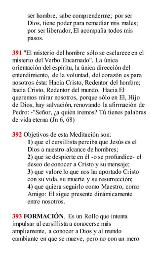 ser hombre, sabe comprenderme; por ser
Dios, tiene poder para remediar mis males;
por ser liberador,El acompaña todos mis
pasos.
391 "El misterio del hombre sólo se esclarece en el
misterio del Verbo Encarnado". La única
orientación del espíritu, la única dirección del
entendimiento, de la voluntad, del corazón es para
nosotros ésta: Hacia Cristo, Redentor del hombre;
hacia Cristo, Redentor del mundo. Hacia El
queremos mirar nosotros, porque sólo en El, Hijo
de Dios, hay salvación, renovando la afirmación de
Pedro: -"Señor, ¿a quién iremos? Tú tienes palabras
de vida eterna (Jn 6, 68)
392 Objetivos de esta Meditación son:
1) que el cursillista perciba que Jesús es el
Dios a nuestro alcance de hombres;
2) que se despierte en él -o se profundice- el
deseo de conocer a Cristo y su mensaje;
3) que valore lo que nos ha aportado Cristo
con su vida, su muerte y su resurrección;
4) que quiera seguirlo como Maestro, como
Amigo: El sigue presente dinámicamente
entre nosotros.
393 FORMACIÓN. Es un Rollo que intenta
impulsar al cursillista a conocerse más
ampliamente, a conocer a Dios y al mundo
cambiante en que se mueve, pero no con un mero
 