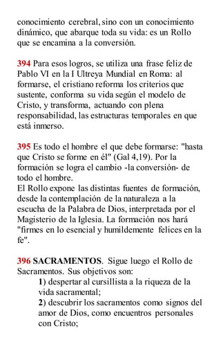 conocimiento cerebral,sino con un conocimiento
dinámico, que abarque toda su vida: es un Rollo
que se encamina a la conversión.
394 Para esos logros, se utiliza una frase feliz de
Pablo VI en la I Ultreya Mundial en Roma: al
formarse, el cristiano reforma los criterios que
sustente, conforma su vida según el modelo de
Cristo, y transforma, actuando con plena
responsabilidad, las estructuras temporales en que
está inmerso.
395 Es todo el hombre el que debe formarse: "hasta
que Cristo se forme en él" (Gal 4,19). Por la
formación se logra el cambio -la conversión- de
todo el hombre.
El Rollo expone las distintas fuentes de formación,
desde la contemplación de la naturaleza a la
escucha de la Palabra de Dios, interpretada por el
Magisterio de la Iglesia. La formación nos hará
"firmes en lo esencial y humildemente felices en la
fe".
396 SACRAMENTOS. Sigue luego el Rollo de
Sacramentos. Sus objetivos son:
1) despertar al cursillista a la riqueza de la
vida sacramental;
2) descubrir los sacramentos como signos del
amor de Dios, como encuentros personales
con Cristo;
 