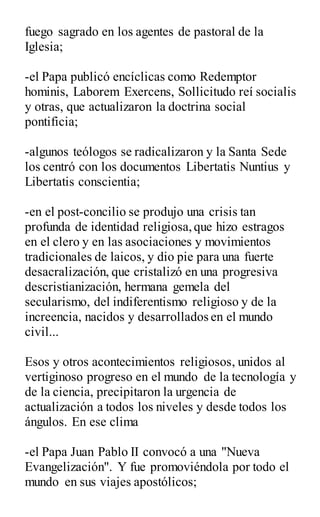 fuego sagrado en los agentes de pastoral de la
Iglesia;
-el Papa publicó encíclicas como Redemptor
hominis, Laborem Exercens, Sollicitudo reí socialis
y otras, que actualizaron la doctrina social
pontificia;
-algunos teólogos se radicalizaron y la Santa Sede
los centró con los documentos Libertatis Nuntius y
Libertatis conscientia;
-en el post-concilio se produjo una crisis tan
profunda de identidad religiosa,que hizo estragos
en el clero y en las asociaciones y movimientos
tradicionales de laicos, y dio pie para una fuerte
desacralización, que cristalizó en una progresiva
descristianización, hermana gemela del
secularismo, del indiferentismo religioso y de la
increencia, nacidos y desarrollados en el mundo
civil...
Esos y otros acontecimientos religiosos, unidos al
vertiginoso progreso en el mundo de la tecnología y
de la ciencia, precipitaron la urgencia de
actualización a todos los niveles y desde todos los
ángulos. En ese clima
-el Papa Juan Pablo II convocó a una "Nueva
Evangelización". Y fue promoviéndola por todo el
mundo en sus viajes apostólicos;
 