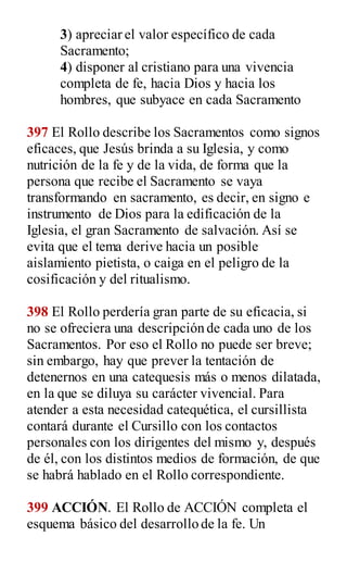 3) apreciar el valor específico de cada
Sacramento;
4) disponer al cristiano para una vivencia
completa de fe, hacia Dios y hacia los
hombres, que subyace en cada Sacramento
397 El Rollo describe los Sacramentos como signos
eficaces, que Jesús brinda a su Iglesia, y como
nutrición de la fe y de la vida, de forma que la
persona que recibe el Sacramento se vaya
transformando en sacramento, es decir, en signo e
instrumento de Dios para la edificación de la
Iglesia, el gran Sacramento de salvación. Así se
evita que el tema derive hacia un posible
aislamiento pietista, o caiga en el peligro de la
cosificación y del ritualismo.
398 El Rollo perdería gran parte de su eficacia, si
no se ofreciera una descripción de cada uno de los
Sacramentos. Por eso el Rollo no puede ser breve;
sin embargo, hay que prever la tentación de
detenernos en una catequesis más o menos dilatada,
en la que se diluya su carácter vivencial. Para
atender a esta necesidad catequética, el cursillista
contará durante el Cursillo con los contactos
personales con los dirigentes del mismo y, después
de él, con los distintos medios de formación, de que
se habrá hablado en el Rollo correspondiente.
399 ACCIÓN. El Rollo de ACCIÓN completa el
esquema básico del desarrollo de la fe. Un
 