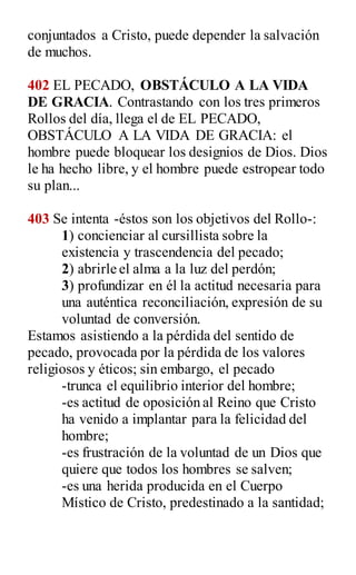 conjuntados a Cristo, puede depender la salvación
de muchos.
402 EL PECADO, OBSTÁCULO A LA VIDA
DE GRACIA. Contrastando con los tres primeros
Rollos del día, llega el de EL PECADO,
OBSTÁCULO A LA VIDA DE GRACIA: el
hombre puede bloquear los designios de Dios. Dios
le ha hecho libre, y el hombre puede estropear todo
su plan...
403 Se intenta -éstos son los objetivos del Rollo-:
1) concienciar al cursillista sobre la
existencia y trascendencia del pecado;
2) abrirle el alma a la luz del perdón;
3) profundizar en él la actitud necesaria para
una auténtica reconciliación, expresión de su
voluntad de conversión.
Estamos asistiendo a la pérdida del sentido de
pecado, provocada por la pérdida de los valores
religiosos y éticos; sin embargo, el pecado
-trunca el equilibrio interior del hombre;
-es actitud de oposición al Reino que Cristo
ha venido a implantar para la felicidad del
hombre;
-es frustración de la voluntad de un Dios que
quiere que todos los hombres se salven;
-es una herida producida en el Cuerpo
Místico de Cristo, predestinado a la santidad;
 