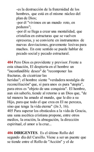 -es la destrucción de la fraternidad de los
hombres, que está en el mismo núcleo del
plan de Dios;
-por él "vivimos en un mundo roto, en
pedazos";
-por él se llega a crear una mentalidad, que
cristaliza en estructuras que se vuelven
opresoras, y se convierte en instrumentos de
nuevas desviaciones, gravemente lesivas para
muchos. En este sentido se puede hablar de
pecado social y pecado estructural.
404 Pero Dios es providente y previsor.Frente a
esta situación, El despierta en el hombre un
"inconfundible deseo" de "recomponer las
fracturas, de cicatrizar las
heridas"; el hombre siente "verdadera nostalgia de
reconciliación" que, si para unos es pura "utopía",
para otros es "objeto de una conquista". El hombre,
aun sin saberlo, tiende al retorno a un Dios que, "de
tal manera ha amado al mundo, que le dio a su
Hijo, para que todo el que crea en El no perezca,
sino que tenga la vida eterna" (Jn 3, 16).
405 Para superar los obstáculos a la vida de Gracia,
una sana ascética cristiana propone, entre otros
medios, la oración, la abnegación, la dirección
espiritual, el amor a la cruz...
406 DIRIGENTES. Es el último Rollo del
segundo día del Cursillo. Viene a ser un puente que
se tiende entre el Rollo de "Acción" y el de
 