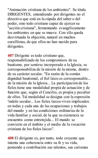 "Animación cristiana de los ambientes". Se titula
DIRIGENTES, entendiendo por dirigentes no el
directivo que está en la cúpula del saber o del
poder, sino todo cristiano capaz de ejercer su
"acción cristiana", fermentando evangélicamente
los ambientes en que se mueve. Con ello queda
desvirtuada la objeción, natural en muchos
cursillistas, de que ellos no han nacido para
dirigentes.
407 Dirigente es todo cristiano que,
responsabilizado de los compromisos de su
bautismo, por sentirse incorporado a la Iglesia, se
corresponsabiliza de la misión de la misma, dentro
de su carácter secular. "En razón de la común
dignidad bautismal, el fiel laico es corresponsable...
de la misión de la Iglesia... La participación de los
fíeles tiene una modalidad propia de actuación y de
función que, según el Concilio, es propia y peculiar
de ellos. Tal modalidad se designa con la expresión
'índole secular... Los fieles laicos viven implicados
en todas y cada una de las ocupaciones y trabajos
del mundo y en las condiciones ordinarias de la
vida familiar y social,de la que su existencia se
encuentra como entretejida... El mundo se
convierte en el ámbito y el medio de la vocación
cristiana de los fieles laicos".
408 El dirigente es, por tanto, todo creyente que
intenta una coherencia entre su fe y su vida,
poniendo a contribución sus talentos, sus carismas
 