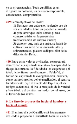 y sus circunstancias. Todo cursillista es un
dirigente en potencia, un cristiano responsable,
consecuente, comprometido.
409 Serán objetivos del Rollo:
1) Destacar que cada uno, haciendo uso de
sus cualidades, tiene un papel en el mundo;
2) proclamar que todos somos piezas
comprometidas en la progresiva
transformación de nuestro mundo;
3) exponer que, para esa tarea, se habrá de
cultivar una serie de valores naturales y
sobrenaturales, puestos a disposición de la
difusión del Reino.
410 Entre estos valores o virtudes, se procurará
desarrollar: el espíritu de iniciativa, la capacidad de
riesgo, la simpatía, la fidelidad a las exigencias del
ideal, la confianza en el hombre... Pablo VI, al
hablar del espíritu de la evangelización, enumera,
como valores propios del evangelizador, el sentirse
humildemente bajo el aliento del Espíritu, el ser
testigos auténticos, el ir a la búsqueda de la verdad
y la unidad, y el caminar animados por el amor, con
el fervor de los santos.
6. La fase de proyección hacia el hombre y
hacia el mundo
411 El último día del Cursillo está íntegramente
dedicado a proyectar al cursillista hacia su mañana.
 