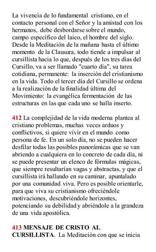 La vivencia de lo fundamental cristiano, en el
contacto personal con el Señor y la amistad con los
hermanos, debe desbordarse sobre el mundo,
campo específico del laico, el hombre del siglo.
Desde la Meditación de la mañana hasta el último
momento de la Clausura, todo tiende a impulsar al
cursillista hacia lo que, después de los tres días del
Cursillo, va a ser llamado "cuarto día", su tarea
cotidiana, permanente: la inserción del cristianismo
en la vida. Todo el tercer día del Cursillo se ordena
a la realización de la finalidad última del
Movimiento: la evangélica fermentación de las
estructuras en las que cada uno se halla inserto.
412 La complejidad de la vida moderna plantea al
cristiano problemas, muchas veces arduos y
conflictivos, si quiere vivir en el mundo como
persona de fe. En un solo día, no se pueden hacer
desfilar todas las posibles panorámicas que se van
abriendo a cualquiera en lo concreto de cada día, ni
se puede presentar un elenco de fórmulas mágicas,
que siempre resultarían vagas y abstractas, y que el
cursillista irá hallando en su caminar, apuntalado
por una comunidad viva. Pero es posible orientarle,
para que viva su cristianismo ofreciéndole
motivaciones, descubriéndole horizontes,
potenciando su debilidad y abriéndole a la grandeza
de una vida apostólica.
413 MENSAJE DE CRISTO AL
CURSILLISTA. La Meditación con que se inicia
 