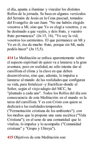 el día, apunta a iluminar y vincular los distintos
Rollos de la jornada. Se basa en algunos versículos
del Sermón de Jesús en la Cena pascual, tomados
del Evangelio de san Juan: "No me habéis elegido
vosotros a Mí, sino que Yo os elegí a vosotros, y os
he destinado a que vayáis, y deis fruto, y vuestro
fruto permanezca" (Jn 15, 16). "Yo soy la vid;
vosotros los sarmientos. El que permanece en Mí y
Yo en él, ése da mucho fruto, porque sin Mí, nada
podéis hacer" (Jn 15,5).
414 La Meditación se enfoca aparentemente sobre
el aspecto espiritual de quien va a lanzarse a la gran
aventura; pero en realidad,no sólo intenta dar al
cursillista el clima y la clave en que deben
desenvolverse, sino que, además, le impulsa a
lanzarse al mundo de las realidades que configuran
su vida, para fortalecer -y fructificar-donde el
Señor, según el viejo adagio del MCC, ha
"plantado a cada uno". Todos los Rollos del día son
consecuencia de esta Meditación: en el mundo es la
tarea del cursillista. Y es con Cristo con quien se
dedicará a las realidades temporales
("Fermentación cristiana de los ambientes"); con
los medios que le propone una sana ascética ("Vida
Cristiana"); en el seno de una comunidad que lo
vitaliza, lo impulsa y lo acompaña ("Comunidad
cristiana" y "Grupo y Ultreya").
415 Objetivos de esta Meditación son:
 