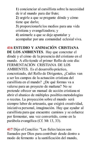 1) concienciar al cursillista sobre la necesidad
de ir al mundo para dar fruto;
2) urgirle a que se pregunte dónde y cómo
tiene que darlo;
3) proporcionarle los medios para una vida
cristiana y evangelizadora; y
4) animarle a que se deje apuntalar y
acompañar por una comunidad eclesial viva.
416 ESTUDIO Y ANIMACIÓN CRISTIANA
DE LOS AMBIENTES. Hay que concretar el
dónde y el cómo de la presencia del cristiano en el
mundo. A ello tiende el primer Rollo de este día:
FERMENTACIÓN CRISTIANA DE LOS
AMBIENTES. Es el desarrollo práctico,
concretizado, del Rollo de Dirigentes, ¿Cuáles van
a ser los campos de la actuación cristiana del
cursillista en el mundo? ¿De qué formas va a
valerse para un proyecto de mañana? No se
pretende ofrecer un manual de acción cristiana ni
abrir el abanico de múltiples posibles metodologías
o recetas. La proyección sobre el mundo será
siempre labor de artesanía, que exigirá creatividad,
iniciativa personal, imaginación. Hay que ayudar al
cursillista para que encuentre caminos y se esfuerce
por fermentar, una vez convertido, como en la
parábola evangélica (Cf. Mt 13, 33).
417 Dijo el Concilio: "Los fíeles laicos son
llamados por Dios para contribuir desde dentro a
modo de fermento a la santificación del mundo,
 