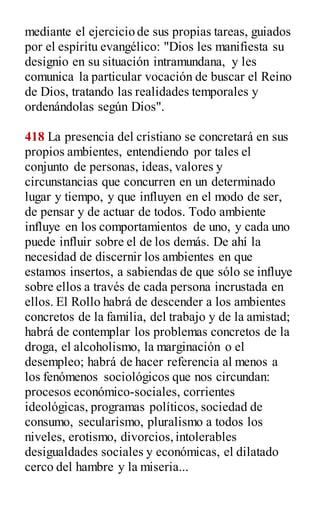 mediante el ejercicio de sus propias tareas, guiados
por el espíritu evangélico: "Dios les manifiesta su
designio en su situación intramundana, y les
comunica la particular vocación de buscar el Reino
de Dios, tratando las realidades temporales y
ordenándolas según Dios".
418 La presencia del cristiano se concretará en sus
propios ambientes, entendiendo por tales el
conjunto de personas, ideas, valores y
circunstancias que concurren en un determinado
lugar y tiempo, y que influyen en el modo de ser,
de pensar y de actuar de todos. Todo ambiente
influye en los comportamientos de uno, y cada uno
puede influir sobre el de los demás. De ahí la
necesidad de discernir los ambientes en que
estamos insertos, a sabiendas de que sólo se influye
sobre ellos a través de cada persona incrustada en
ellos. El Rollo habrá de descender a los ambientes
concretos de la familia, del trabajo y de la amistad;
habrá de contemplar los problemas concretos de la
droga, el alcoholismo, la marginación o el
desempleo; habrá de hacer referencia al menos a
los fenómenos sociológicos que nos circundan:
procesos económico-sociales, corrientes
ideológicas, programas políticos, sociedad de
consumo, secularismo, pluralismo a todos los
niveles, erotismo, divorcios,intolerables
desigualdades sociales y económicas, el dilatado
cerco del hambre y la miseria...
 