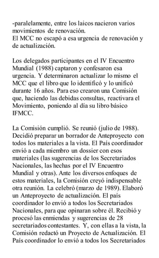 -paralelamente, entre los laicos nacieron varios
movimientos de renovación.
El MCC no escapó a esa urgencia de renovación y
de actualización.
Los delegados participantes en el IV Encuentro
Mundial (1988) captaron y confesaron esa
urgencia. Y determinaron actualizar lo mismo el
MCC que el libro que lo identificó y lo unificó
durante 16 años. Para eso crearon una Comisión
que, haciendo las debidas consultas, reactivara el
Movimiento, poniendo al día su libro básico
IFMCC.
La Comisión cumplió. Se reunió (julio de 1988).
Decidió preparar un borrador de Anteproyecto con
todos los materiales a la vista. El País coordinador
envió a cada miembro un dossier con esos
materiales (las sugerencias de los Secretariados
Nacionales, las hechas por el IV Encuentro
Mundial y otras). Ante los diversos enfoques de
estos materiales, la Comisión creyó indispensable
otra reunión. La celebró (marzo de 1989). Elaboró
un Anteproyecto de actualización. El país
coordinador lo envió a todos los Secretariados
Nacionales, para que opinaran sobre él. Recibió y
procesó las enmiendas y sugerencias de 28
secretariados contestantes. Y, con ellas a la vista, la
Comisión redactó un Proyecto de Actualización. El
País coordinador lo envió a todos los Secretariados
 