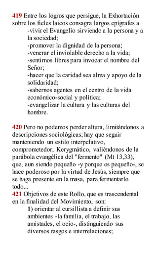 419 Entre los logros que persigue, la Exhortación
sobre los fieles laicos consagra largos epígrafes a
-vivir el Evangelio sirviendo a la persona y a
la sociedad;
-promover la dignidad de la persona;
-venerar el inviolable derecho a la vida;
-sentirnos libres para invocar el nombre del
Señor;
-hacer que la caridad sea alma y apoyo de la
solidaridad;
-sabernos agentes en el centro de la vida
económico-social y política;
-evangelizar la cultura y las culturas del
hombre.
420 Pero no podemos perder altura, limitándonos a
descripciones sociológicas; hay que seguir
manteniendo un estilo interpelativo,
comprometedor, Kerygmático, valiéndonos de la
parábola evangélica del "fermento" (Mt 13,33),
que, aun siendo pequeño -y porque es pequeño-, se
hace poderoso por la virtud de Jesús, siempre que
se haga presente en la masa, para fermentarlo
todo...
421 Objetivos de este Rollo, que es trascendental
en la finalidad del Movimiento, son:
1) orientar al cursillista a definir sus
ambientes -la familia, el trabajo, las
amistades, el ocio-, distinguiendo sus
diversos rasgos e interrelaciones;
 