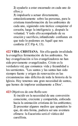 2) ayudarle a estar encarnado en cada uno de
ellos; y
3) impulsarle a actuar directamente,
entusiásticamente sobre las personas, para la
cristiana transformación de los ambientes de
cada uno, siguiendo esta táctica: conquistar el
corazón, luego la inteligencia y, después la
voluntad. Y todo ello acompañado de su
oración y sacrificio,infundiendo confianza en
que todo lo podemos en Aquél que nos
conforta (Cf. Flp 4, 13).
422 VIDA CRISTIANA. Sin ella queda invalidada
la evangélica fermentación de los ambientes. No
hay evangelización si los evangelizadores no han
sido previamente evangelizados. Cristo es la
verdadera vid, que comunica vida y fecundidad a
los sarmientos. "Los santos y las santas han sido
siempre fuente y origen de renovación en las
circunstancias más difíciles de toda la historia de la
Iglesia. Hoy tenemos una gran necesidad de santos,
que hemos de implorar asiduamente a Dios‟.
423 Objetivos de este Rollo son:
1) incidir en la necesidad de una conversión
consciente, creciente y compartida, enfocada
hacia la animación cristiana de los ambientes;
2) presentar algunos medios que apuntalen lo
que, de otra forma, pudiera ser una aventura
efímera: la Eucaristía será el viático del
cursillista.
 